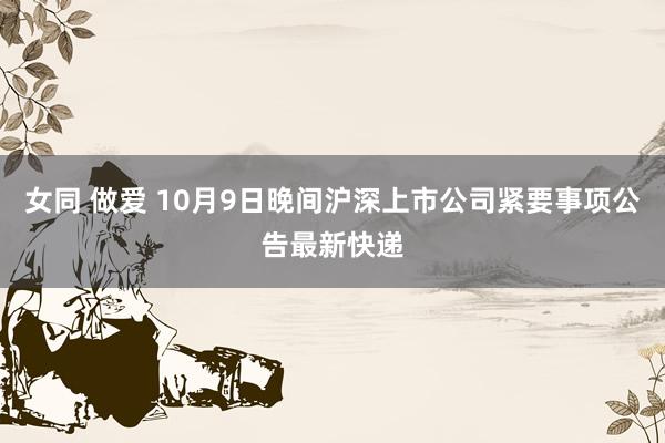 女同 做爱 10月9日晚间沪深上市公司紧要事项公告最新快递