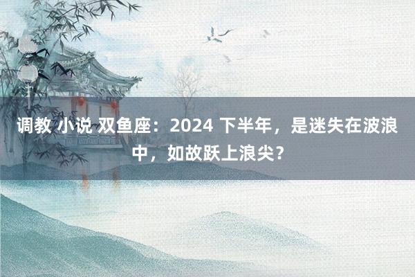 调教 小说 双鱼座：2024 下半年，是迷失在波浪中，如故跃上浪尖？