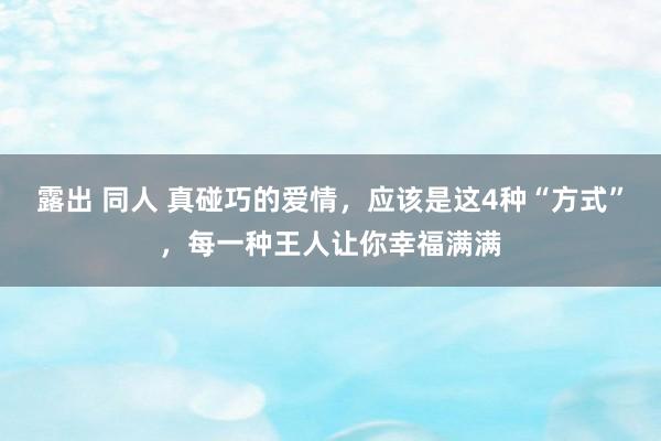 露出 同人 真碰巧的爱情，应该是这4种“方式”，每一种王人让你幸福满满