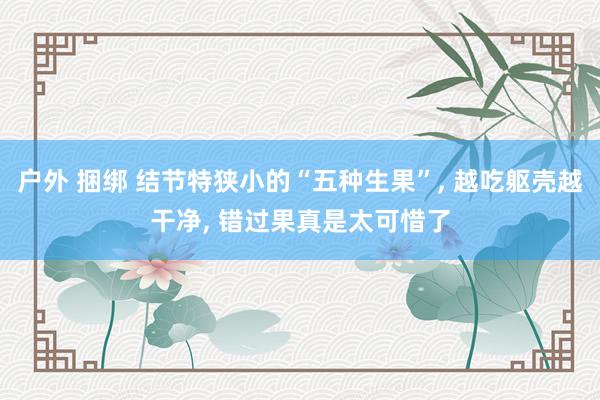 户外 捆绑 结节特狭小的“五种生果”， 越吃躯壳越干净， 错过果真是太可惜了