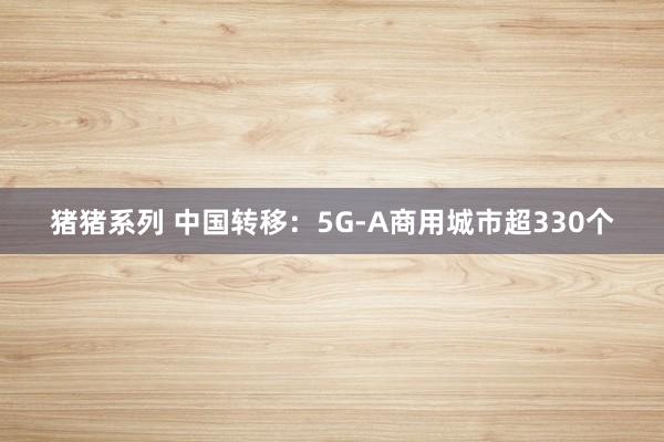 猪猪系列 中国转移：5G-A商用城市超330个