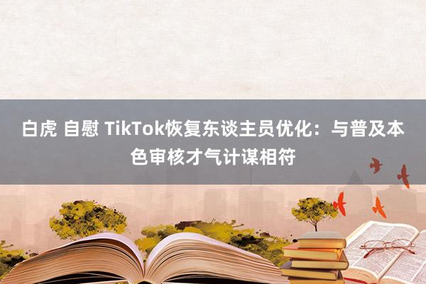 白虎 自慰 TikTok恢复东谈主员优化：与普及本色审核才气计谋相符