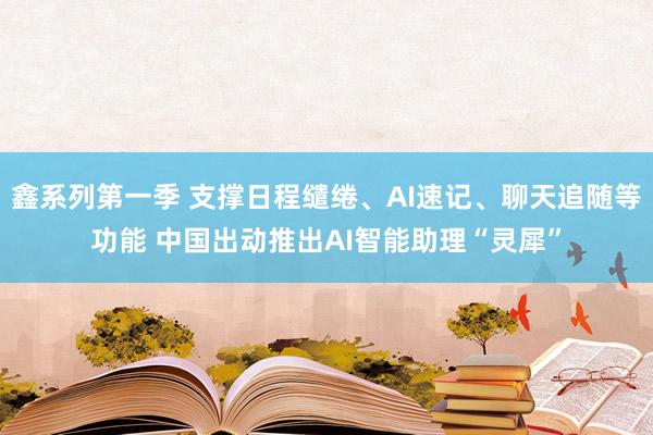 鑫系列第一季 支撑日程缱绻、AI速记、聊天追随等功能 中国出动推出AI智能助理“灵犀”