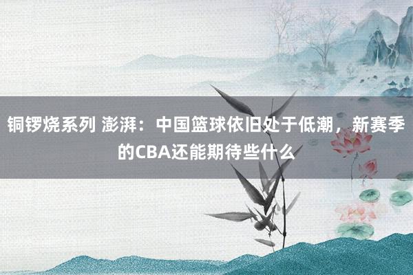 铜锣烧系列 澎湃：中国篮球依旧处于低潮，新赛季的CBA还能期待些什么