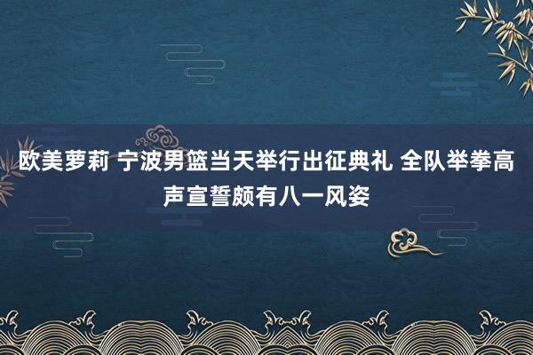 欧美萝莉 宁波男篮当天举行出征典礼 全队举拳高声宣誓颇有八一风姿