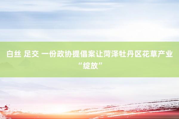 白丝 足交 一份政协提倡案让菏泽牡丹区花草产业“绽放”