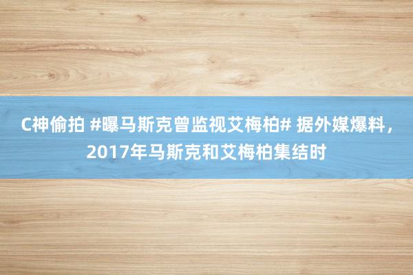 C神偷拍 #曝马斯克曾监视艾梅柏# 据外媒爆料，2017年马斯克和艾梅柏集结时