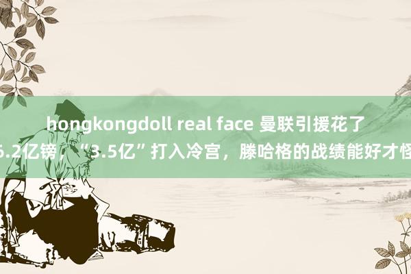 hongkongdoll real face 曼联引援花了6.2亿镑，“3.5亿”打入冷宫，滕哈格的战绩能好才怪