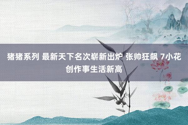 猪猪系列 最新天下名次崭新出炉 张帅狂飙 7小花创作事生活新高