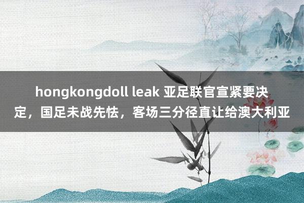 hongkongdoll leak 亚足联官宣紧要决定，国足未战先怯，客场三分径直让给澳大利亚