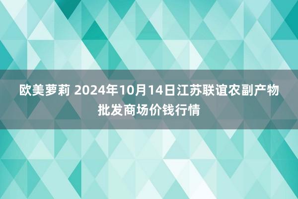 欧美萝莉 2024年10月14日江苏联谊农副产物批发商场价钱行情