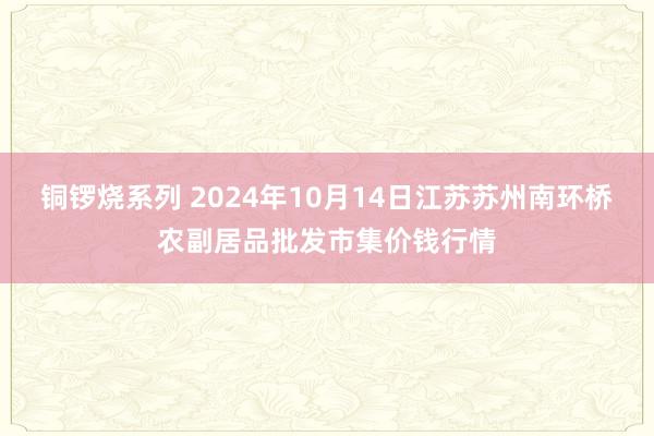 铜锣烧系列 2024年10月14日江苏苏州南环桥农副居品批发市集价钱行情