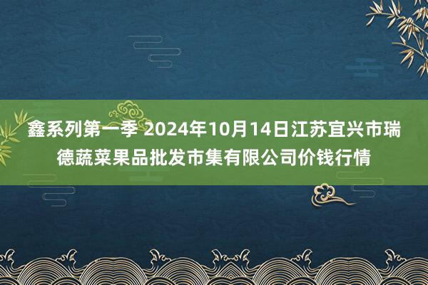 鑫系列第一季 2024年10月14日江苏宜兴市瑞德蔬菜果品批发市集有限公司价钱行情