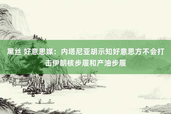 黑丝 好意思媒：内塔尼亚胡示知好意思方不会打击伊朗核步履和产油步履