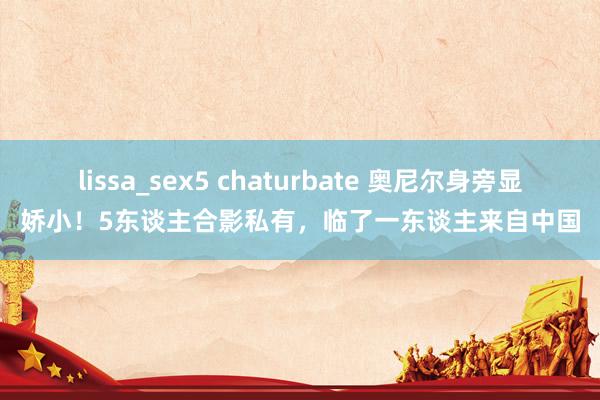 lissa_sex5 chaturbate 奥尼尔身旁显娇小！5东谈主合影私有，临了一东谈主来自中国