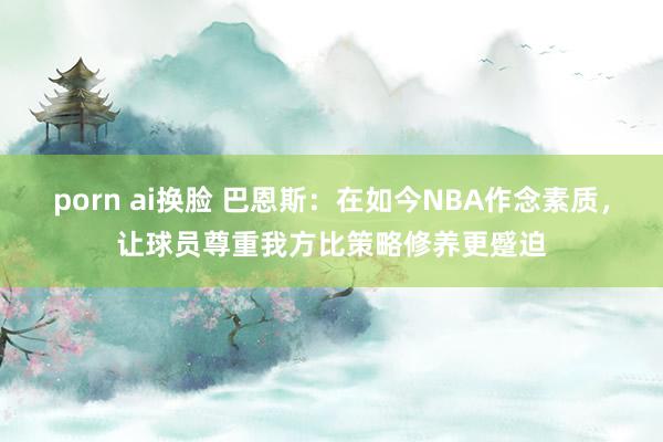 porn ai换脸 巴恩斯：在如今NBA作念素质，让球员尊重我方比策略修养更蹙迫