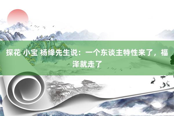 探花 小宝 杨绛先生说：一个东谈主特性来了，福泽就走了