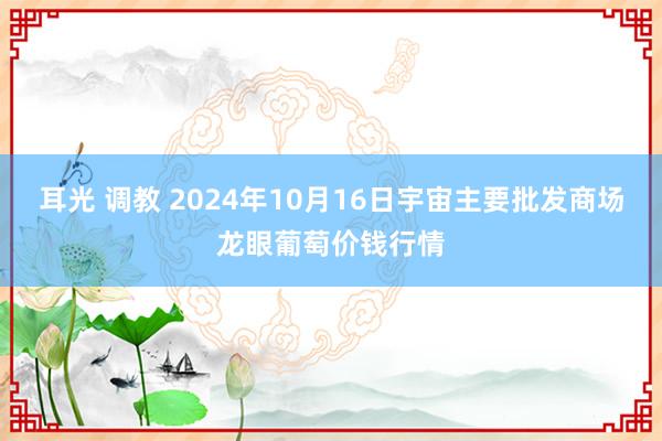 耳光 调教 2024年10月16日宇宙主要批发商场龙眼葡萄价钱行情