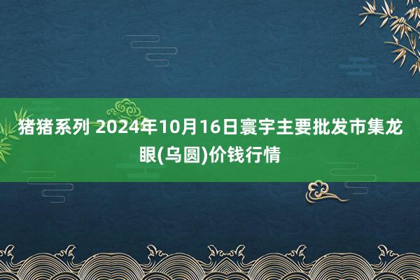 猪猪系列 2024年10月16日寰宇主要批发市集龙眼(乌圆)价钱行情