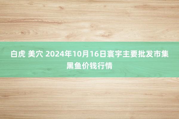 白虎 美穴 2024年10月16日寰宇主要批发市集黑鱼价钱行情