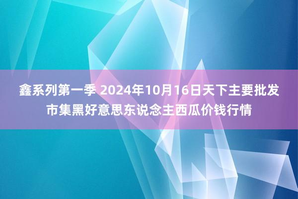 鑫系列第一季 2024年10月16日天下主要批发市集黑好意思东说念主西瓜价钱行情