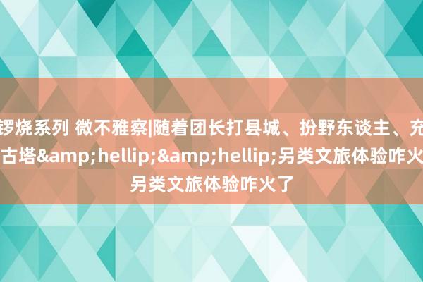 铜锣烧系列 微不雅察|随着团长打县城、扮野东谈主、充军宁古塔&hellip;&hellip;另类文旅体验咋火了