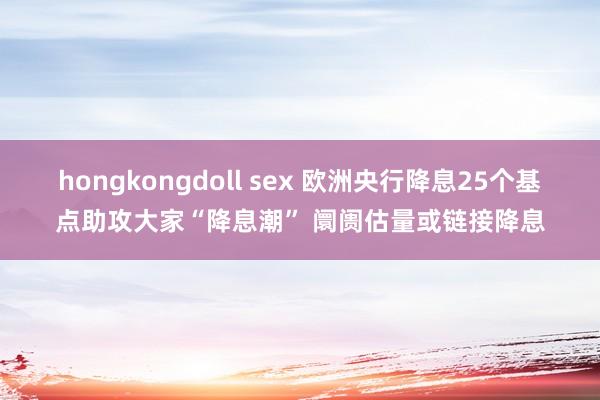 hongkongdoll sex 欧洲央行降息25个基点助攻大家“降息潮” 阛阓估量或链接降息