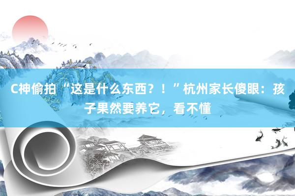 C神偷拍 “这是什么东西？！”杭州家长傻眼：孩子果然要养它，看不懂