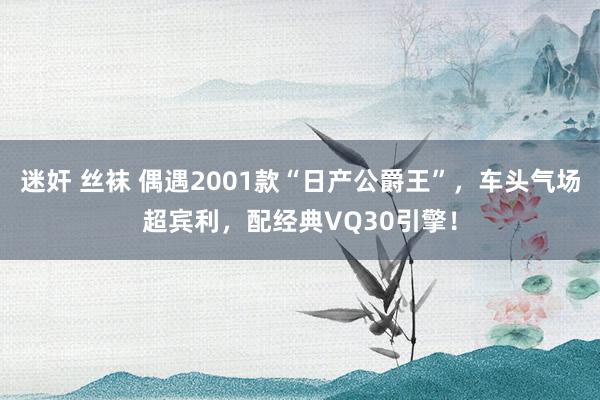 迷奸 丝袜 偶遇2001款“日产公爵王”，车头气场超宾利，配经典VQ30引擎！