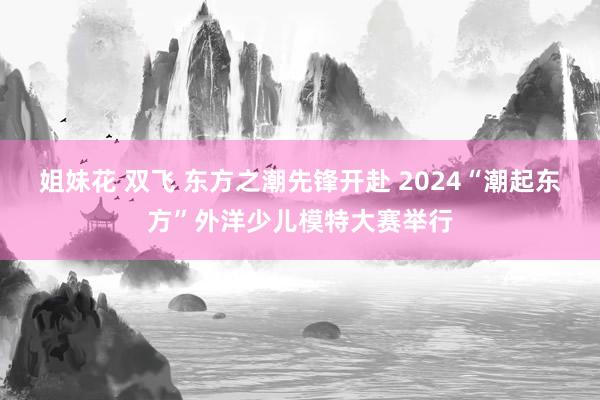 姐妹花 双飞 东方之潮先锋开赴 2024“潮起东方”外洋少儿模特大赛举行