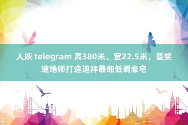 人妖 telegram 高380米、宽22.5米，普奖缱绻师打造迪拜最细低调豪宅