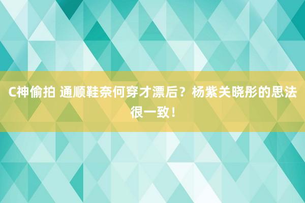 C神偷拍 通顺鞋奈何穿才漂后？杨紫关晓彤的思法很一致！