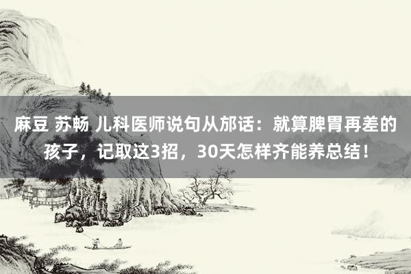 麻豆 苏畅 儿科医师说句从邡话：就算脾胃再差的孩子，记取这3招，30天怎样齐能养总结！