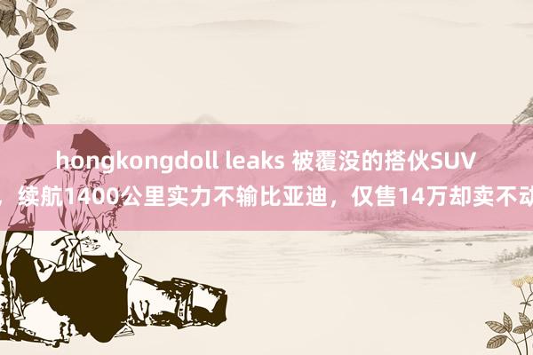 hongkongdoll leaks 被覆没的搭伙SUV，续航1400公里实力不输比亚迪，仅售14万却卖不动