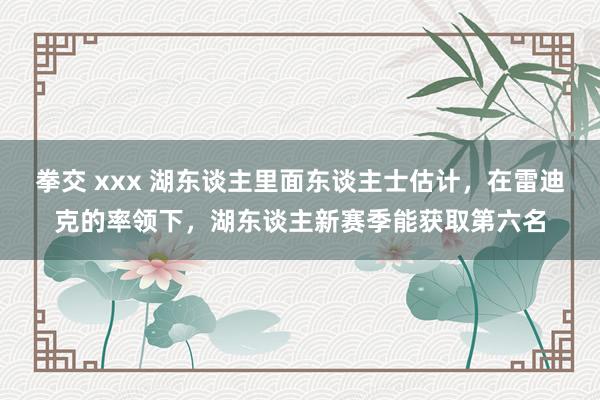 拳交 xxx 湖东谈主里面东谈主士估计，在雷迪克的率领下，湖东谈主新赛季能获取第六名