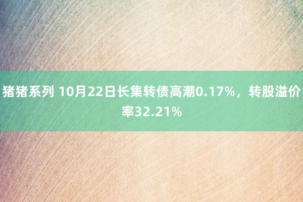 猪猪系列 10月22日长集转债高潮0.17%，转股溢价率32.21%