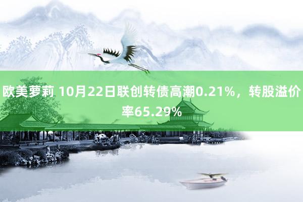 欧美萝莉 10月22日联创转债高潮0.21%，转股溢价率65.29%