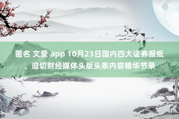 匿名 文爱 app 10月23日国内四大证券报纸、迫切财经媒体头版头条内容精华节录