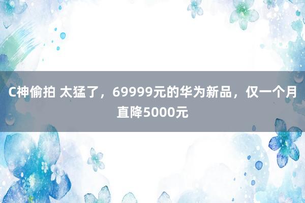 C神偷拍 太猛了，69999元的华为新品，仅一个月直降5000元