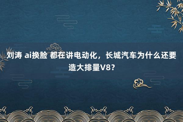 刘涛 ai换脸 都在讲电动化，长城汽车为什么还要造大排量V8？