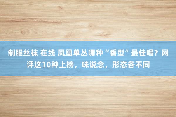 制服丝袜 在线 凤凰单丛哪种“香型”最佳喝？网评这10种上榜，味说念，形态各不同