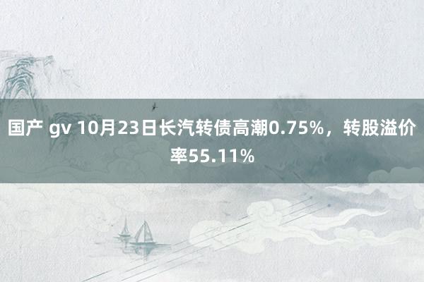 国产 gv 10月23日长汽转债高潮0.75%，转股溢价率55.11%