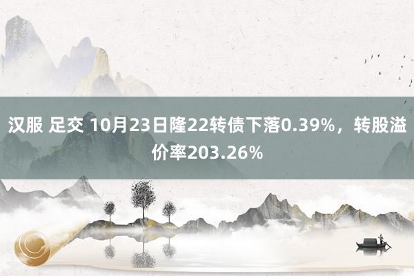 汉服 足交 10月23日隆22转债下落0.39%，转股溢价率203.26%