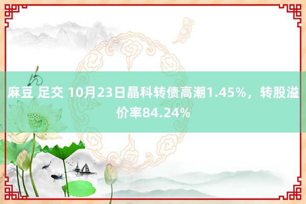 麻豆 足交 10月23日晶科转债高潮1.45%，转股溢价率84.24%