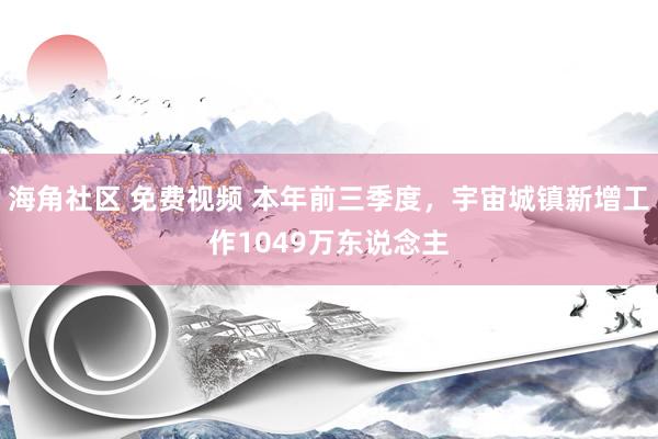 海角社区 免费视频 本年前三季度，宇宙城镇新增工作1049万东说念主