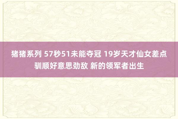 猪猪系列 57秒51未能夺冠 19岁天才仙女差点驯顺好意思劲敌 新的领军者出生