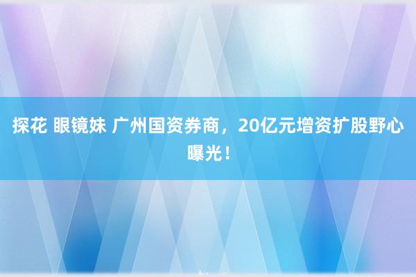 探花 眼镜妹 广州国资券商，20亿元增资扩股野心曝光！