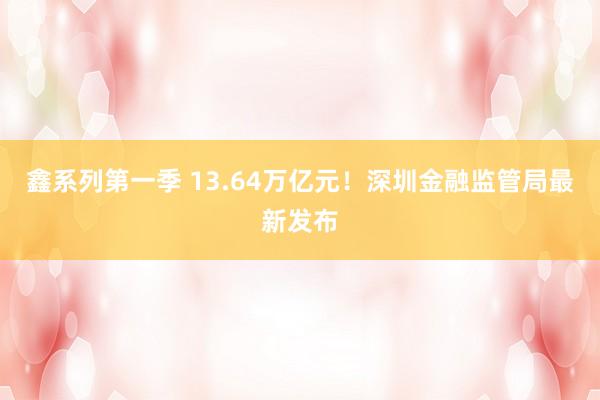 鑫系列第一季 13.64万亿元！深圳金融监管局最新发布