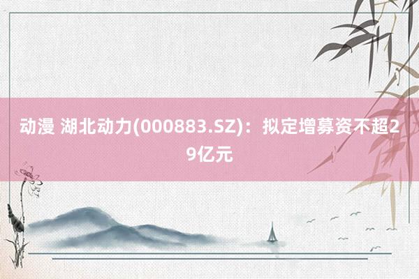 动漫 湖北动力(000883.SZ)：拟定增募资不超29亿元