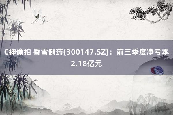 C神偷拍 香雪制药(300147.SZ)：前三季度净亏本2.18亿元